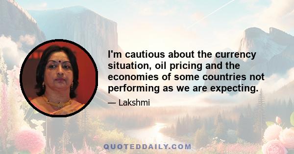 I'm cautious about the currency situation, oil pricing and the economies of some countries not performing as we are expecting.