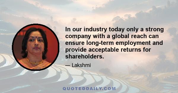 In our industry today only a strong company with a global reach can ensure long-term employment and provide acceptable returns for shareholders.