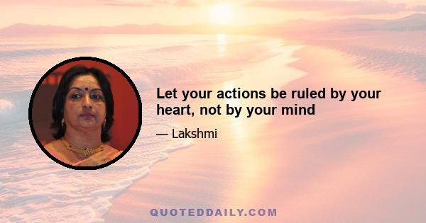 Let your actions be ruled by your heart, not by your mind