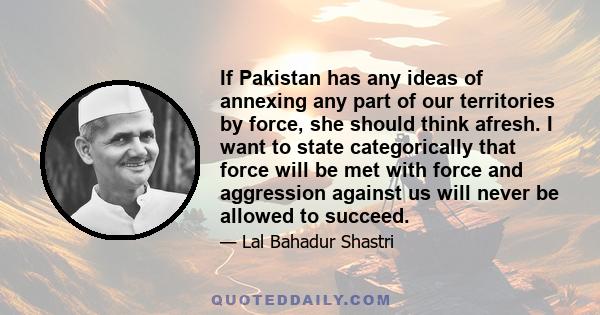 If Pakistan has any ideas of annexing any part of our territories by force, she should think afresh. I want to state categorically that force will be met with force and aggression against us will never be allowed to