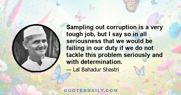 Sampling out corruption is a very tough job, but I say so in all seriousness that we would be failing in our duty if we do not tackle this problem seriously and with determination.