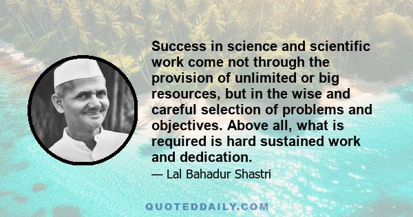 Success in science and scientific work come not through the provision of unlimited or big resources, but in the wise and careful selection of problems and objectives. Above all, what is required is hard sustained work