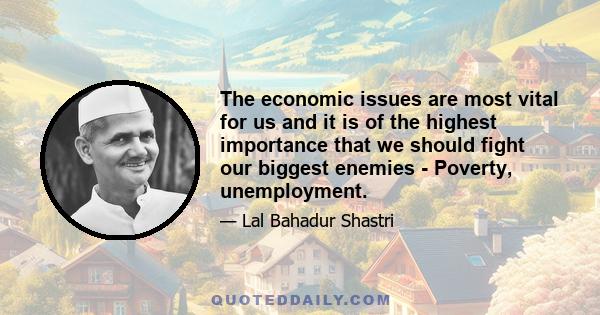 The economic issues are most vital for us and it is of the highest importance that we should fight our biggest enemies - Poverty, unemployment.