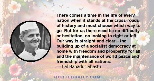 There comes a time in the life of every nation when it stands at the cross-roads of history and must choose which way to go. But for us there need be no difficulty or hesitation, no looking to right or left. Our way is