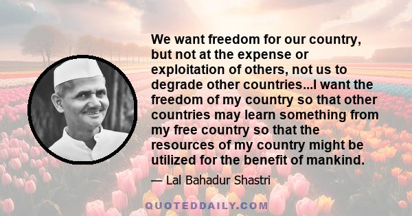 We want freedom for our country, but not at the expense or exploitation of others, not us to degrade other countries...I want the freedom of my country so that other countries may learn something from my free country so 