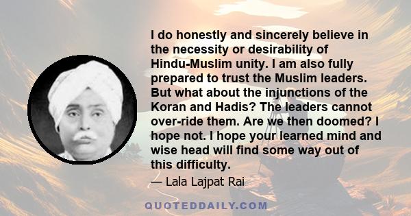 I do honestly and sincerely believe in the necessity or desirability of Hindu-Muslim unity. I am also fully prepared to trust the Muslim leaders. But what about the injunctions of the Koran and Hadis? The leaders cannot 