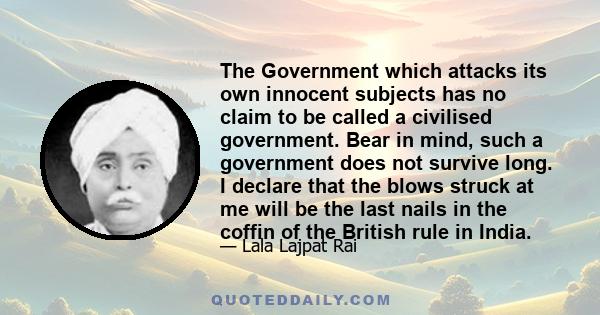 The Government which attacks its own innocent subjects has no claim to be called a civilised government. Bear in mind, such a government does not survive long. I declare that the blows struck at me will be the last