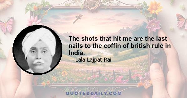 The shots that hit me are the last nails to the coffin of british rule in India.