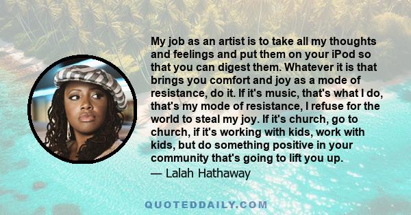 My job as an artist is to take all my thoughts and feelings and put them on your iPod so that you can digest them. Whatever it is that brings you comfort and joy as a mode of resistance, do it. If it's music, that's