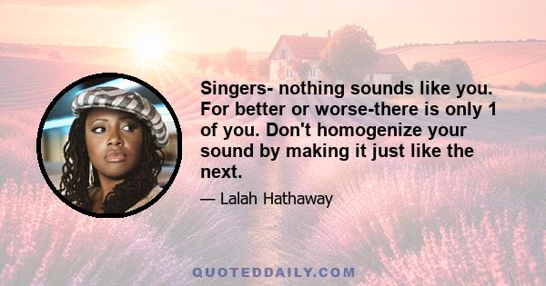 Singers- nothing sounds like you. For better or worse-there is only 1 of you. Don't homogenize your sound by making it just like the next.