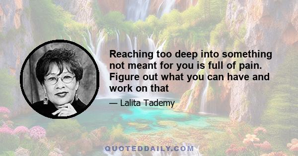 Reaching too deep into something not meant for you is full of pain. Figure out what you can have and work on that