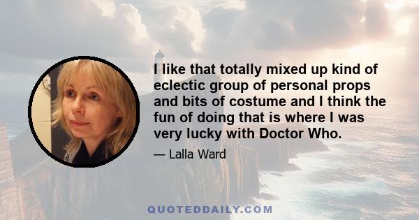 I like that totally mixed up kind of eclectic group of personal props and bits of costume and I think the fun of doing that is where I was very lucky with Doctor Who.