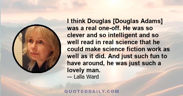 I think Douglas [Douglas Adams] was a real one-off. He was so clever and so intelligent and so well read in real science that he could make science fiction work as well as it did. And just such fun to have around, he