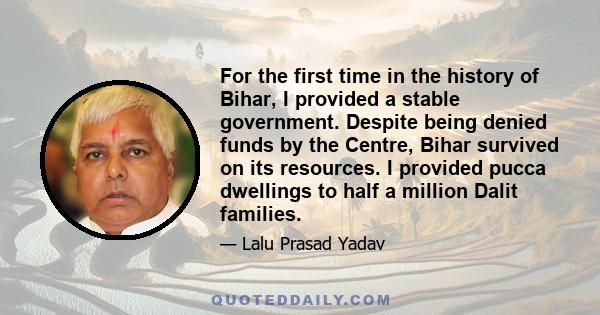 For the first time in the history of Bihar, I provided a stable government. Despite being denied funds by the Centre, Bihar survived on its resources. I provided pucca dwellings to half a million Dalit families.