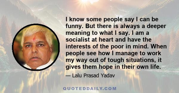 I know some people say I can be funny. But there is always a deeper meaning to what I say. I am a socialist at heart and have the interests of the poor in mind. When people see how I manage to work my way out of tough