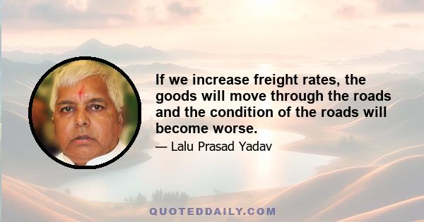 If we increase freight rates, the goods will move through the roads and the condition of the roads will become worse.