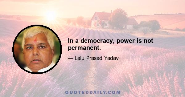 In a democracy, power is not permanent.