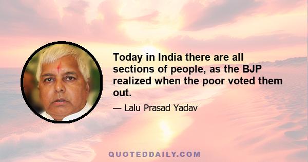 Today in India there are all sections of people, as the BJP realized when the poor voted them out.