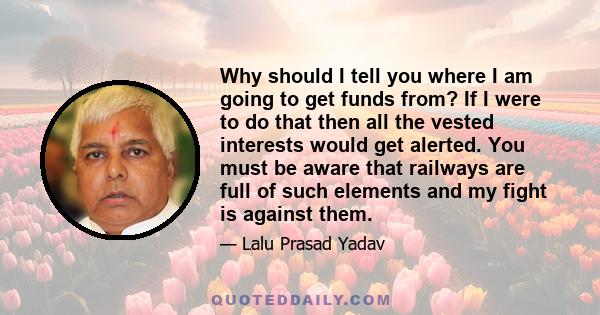 Why should I tell you where I am going to get funds from? If I were to do that then all the vested interests would get alerted. You must be aware that railways are full of such elements and my fight is against them.