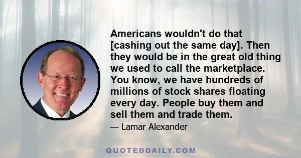 Americans wouldn't do that [cashing out the same day]. Then they would be in the great old thing we used to call the marketplace. You know, we have hundreds of millions of stock shares floating every day. People buy