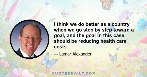I think we do better as a country when we go step by step toward a goal, and the goal in this case should be reducing health care costs.
