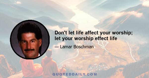 Don't let life affect your worship; let your worship effect life