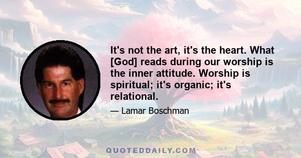 It's not the art, it's the heart. What [God] reads during our worship is the inner attitude. Worship is spiritual; it's organic; it's relational.