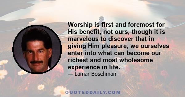 Worship is first and foremost for His benefit, not ours, though it is marvelous to discover that in giving Him pleasure, we ourselves enter into what can become our richest and most wholesome experience in life.