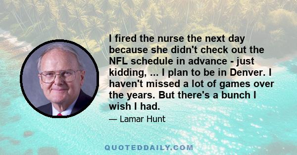 I fired the nurse the next day because she didn't check out the NFL schedule in advance - just kidding, ... I plan to be in Denver. I haven't missed a lot of games over the years. But there's a bunch I wish I had.