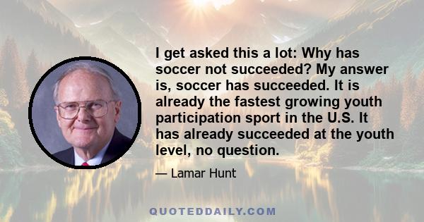 I get asked this a lot: Why has soccer not succeeded? My answer is, soccer has succeeded. It is already the fastest growing youth participation sport in the U.S. It has already succeeded at the youth level, no question.