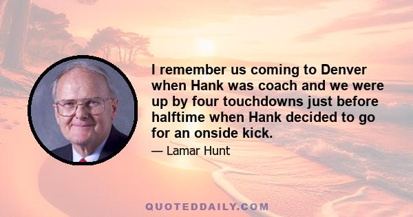 I remember us coming to Denver when Hank was coach and we were up by four touchdowns just before halftime when Hank decided to go for an onside kick.