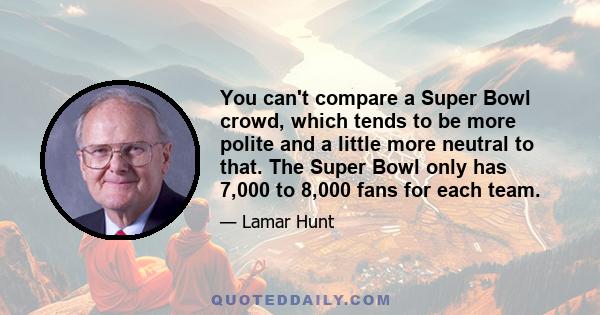 You can't compare a Super Bowl crowd, which tends to be more polite and a little more neutral to that. The Super Bowl only has 7,000 to 8,000 fans for each team.