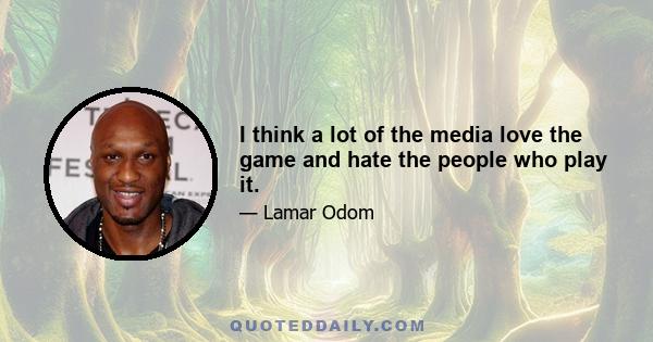 I think a lot of the media love the game and hate the people who play it.