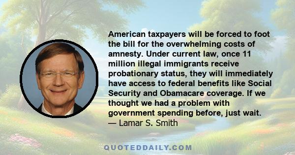 American taxpayers will be forced to foot the bill for the overwhelming costs of amnesty. Under current law, once 11 million illegal immigrants receive probationary status, they will immediately have access to federal