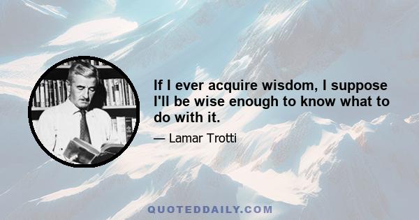 If I ever acquire wisdom, I suppose I'll be wise enough to know what to do with it.