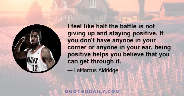 I feel like half the battle is not giving up and staying positive. If you don't have anyone in your corner or anyone in your ear, being positive helps you believe that you can get through it.