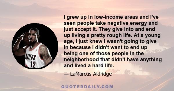 I grew up in low-income areas and I've seen people take negative energy and just accept it. They give into and end up living a pretty rough life. At a young age, I just knew I wasn't going to give in because I didn't