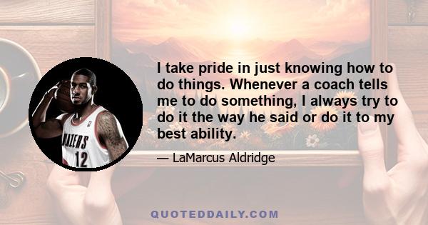 I take pride in just knowing how to do things. Whenever a coach tells me to do something, I always try to do it the way he said or do it to my best ability.