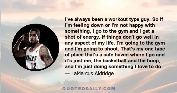 I've always been a workout type guy. So if I'm feeling down or I'm not happy with something, I go to the gym and I get a shot of energy. If things don't go well in any aspect of my life, I'm going to the gym and I'm