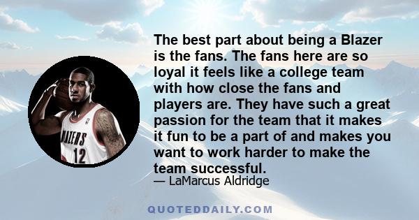 The best part about being a Blazer is the fans. The fans here are so loyal it feels like a college team with how close the fans and players are. They have such a great passion for the team that it makes it fun to be a