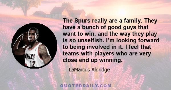 The Spurs really are a family. They have a bunch of good guys that want to win, and the way they play is so unselfish. I’m looking forward to being involved in it. I feel that teams with players who are very close end