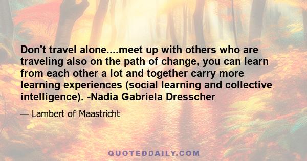 Don't travel alone....meet up with others who are traveling also on the path of change, you can learn from each other a lot and together carry more learning experiences (social learning and collective intelligence).