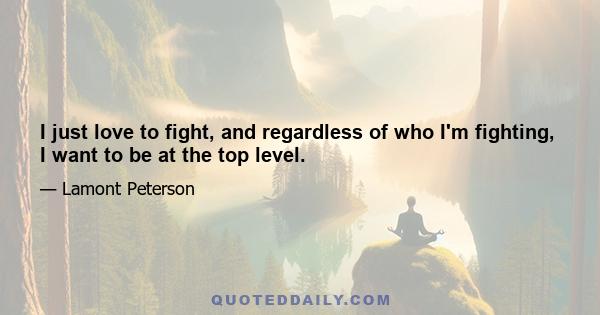 I just love to fight, and regardless of who I'm fighting, I want to be at the top level.