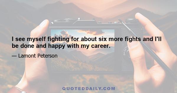 I see myself fighting for about six more fights and I'll be done and happy with my career.