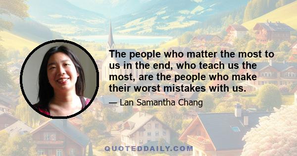 The people who matter the most to us in the end, who teach us the most, are the people who make their worst mistakes with us.