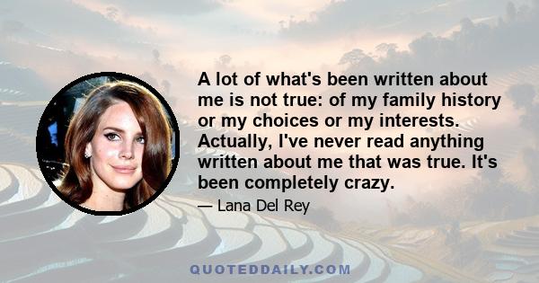 A lot of what's been written about me is not true: of my family history or my choices or my interests. Actually, I've never read anything written about me that was true. It's been completely crazy.