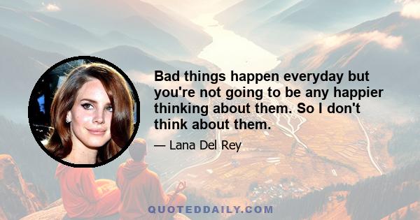 Bad things happen everyday but you're not going to be any happier thinking about them. So I don't think about them.