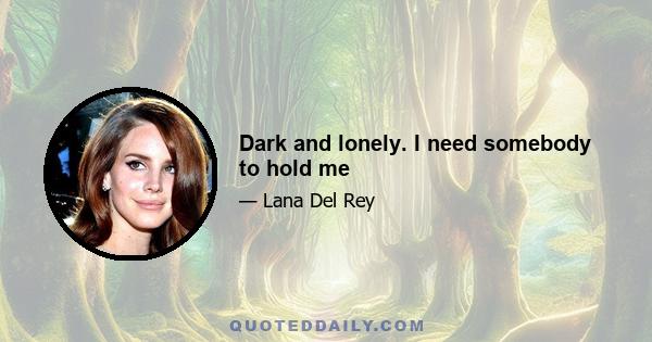 Dark and lonely. I need somebody to hold me