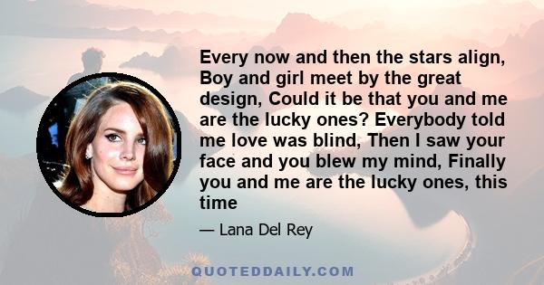 Every now and then the stars align, Boy and girl meet by the great design, Could it be that you and me are the lucky ones? Everybody told me love was blind, Then I saw your face and you blew my mind, Finally you and me