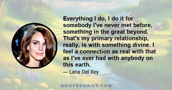 Everything I do, I do it for somebody I've never met before, something in the great beyond. That's my primary relationship, really, is with something divine. I feel a connection as real with that as I've ever had with